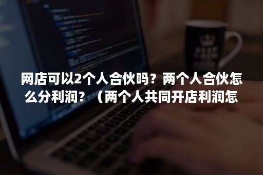 网店可以2个人合伙吗？两个人合伙怎么分利润？（两个人共同开店利润怎么分）