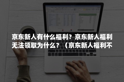 京东新人有什么福利？京东新人福利无法领取为什么？（京东新人福利不领会过期吗）