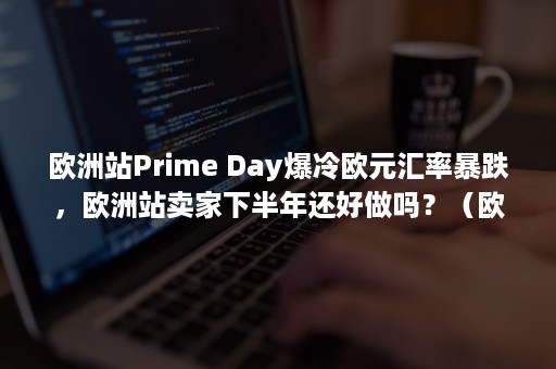 欧洲站Prime Day爆冷欧元汇率暴跌，欧洲站卖家下半年还好做吗？（欧洲站vat税号注册）