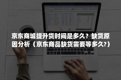 京东商城提升货时间是多久？缺货原因分析（京东商品缺货需要等多久?）