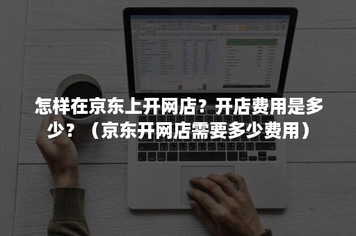 怎样在京东上开网店?开店费用是多少?(京东开网店需要多少费用) 怎样在京东上开网店?开店费用是多少?(京东开网店需要多少费用)