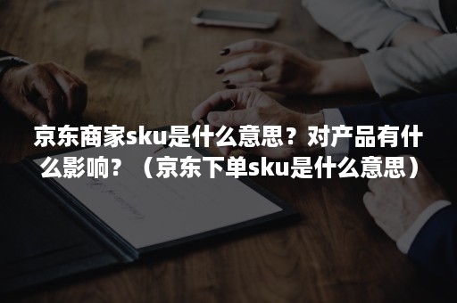 京东商家sku是什么意思？对产品有什么影响？（京东下单sku是什么意思）