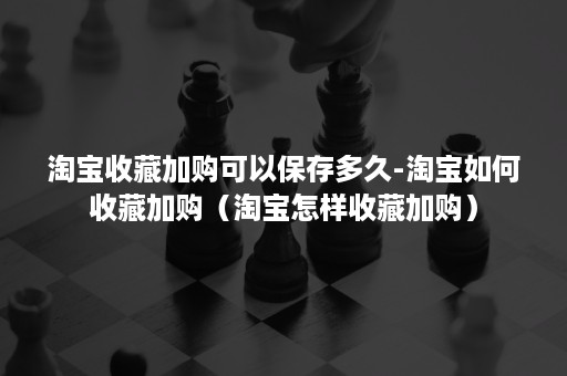 淘宝收藏加购可以保存多久-淘宝如何收藏加购（淘宝怎样收藏加购）