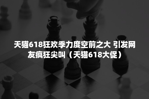 天猫618狂欢季力度空前之大 引发网友疯狂尖叫(天猫618大促) 天猫618狂欢季力度空前之大 引发网友疯狂尖叫(天猫618大促)