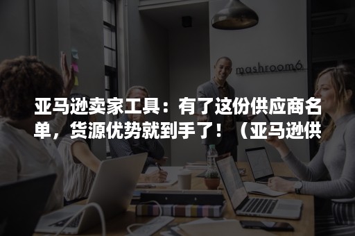 亚马逊卖家工具：有了这份供应商名单，货源优势就到手了！（亚马逊供应链平台）