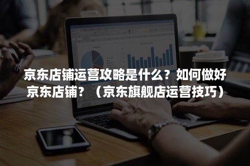 京东店铺运营攻略是什么？如何做好京东店铺？（京东旗舰店运营技巧）