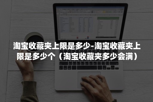 淘宝收藏夹上限是多少-淘宝收藏夹上限是多少个（淘宝收藏夹多少会满）