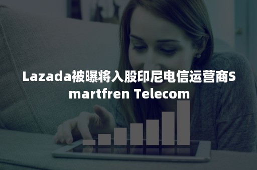 Lazada被曝将入股印尼电信运营商Smartfren Telecom Lazada被曝将入股印尼电信运营商Smartfren Telecom