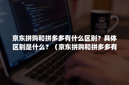 京东拼购和拼多多有什么区别？具体区别是什么？（京东拼购和拼多多有什么区别?具体区别是什么呢）