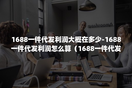 1688一件代发利润大概在多少-1688一件代发利润怎么算（1688一件代发提成怎么算）