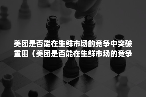 美团是否能在生鲜市场的竞争中突破重围（美团是否能在生鲜市场的竞争中突破重围呢）