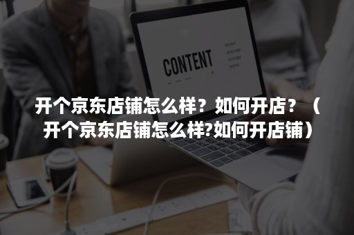 开个京东店铺怎么样?如何开店?(开个京东店铺怎么样?如何开店铺) 开个京东店铺怎么样?如何开店?(开个京东店铺怎么样?如何开店铺)