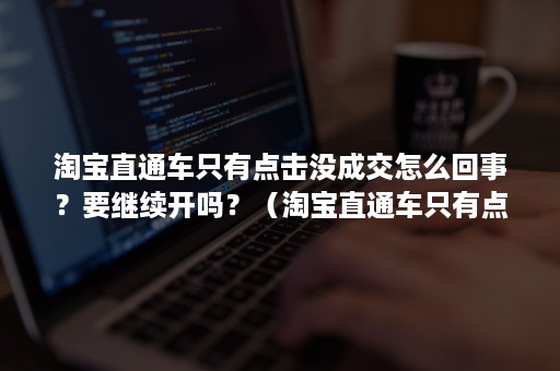 淘宝直通车只有点击没成交怎么回事？要继续开吗？（淘宝直通车只有点击没成交怎么回事?要继续开吗知乎）