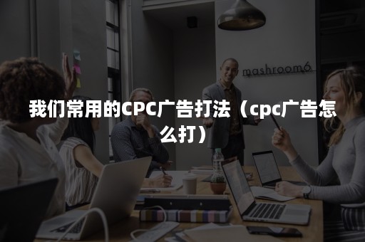 我们常用的CPC广告打法（cpc广告怎么打）