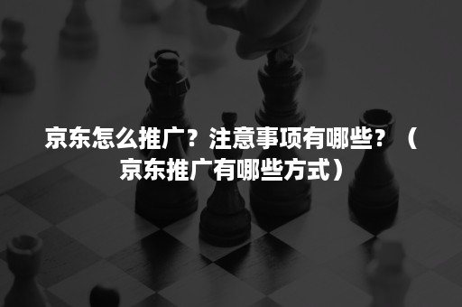 京东怎么推广?注意事项有哪些?(京东推广有哪些方式) 京东怎么推广?注意事项有哪些?(京东推广有哪些方式)
