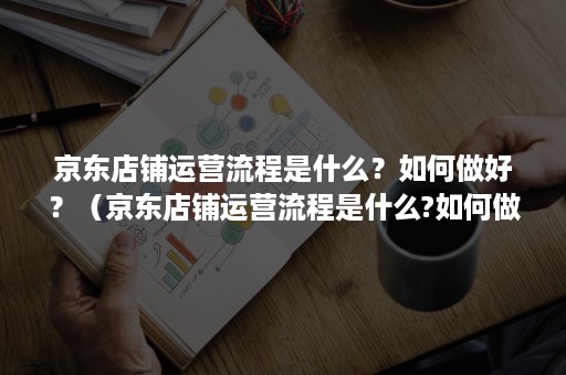京东店铺运营流程是什么？如何做好？（京东店铺运营流程是什么?如何做好营销）