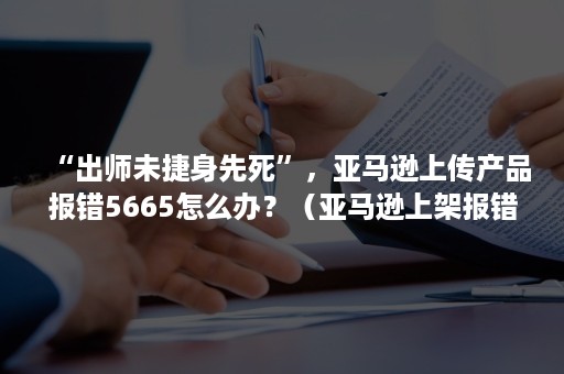 “出师未捷身先死”，亚马逊上传产品报错5665怎么办？（亚马逊上架报错5461）