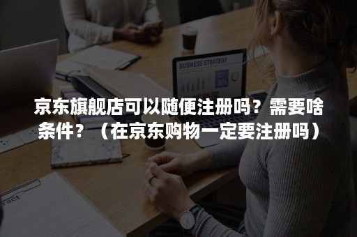 京东旗舰店可以随便注册吗？需要啥条件？（在京东购物一定要注册吗）