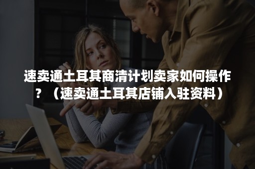 速卖通土耳其商清计划卖家如何操作?(速卖通土耳其店铺入驻资料) 速卖通土耳其商清计划卖家如何操作?(速卖通土耳其店铺入驻资料)