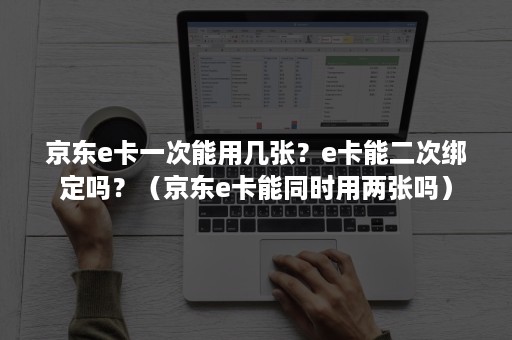京东e卡一次能用几张？e卡能二次绑定吗？（京东e卡能同时用两张吗）
