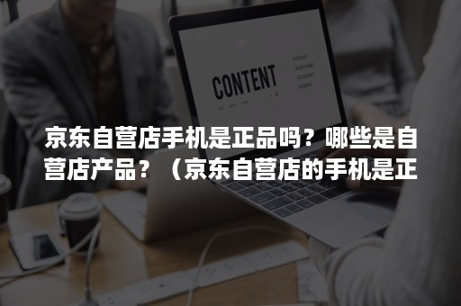 京东自营店手机是正品吗？哪些是自营店产品？（京东自营店的手机是正品吗?）