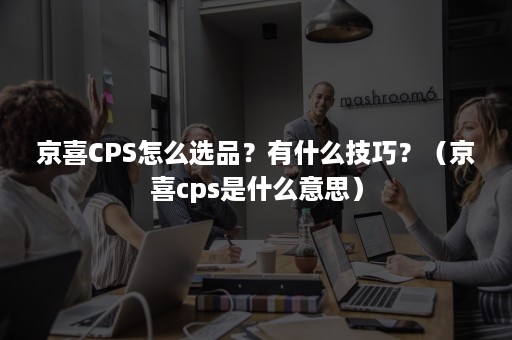 京喜CPS怎么选品?有什么技巧?(京喜cps是什么意思) 京喜CPS怎么选品?有什么技巧?(京喜cps是什么意思)