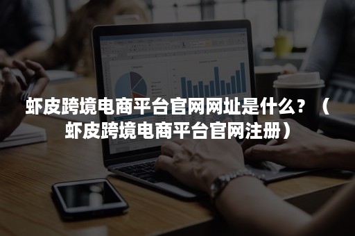 虾皮跨境电商平台官网网址是什么？（虾皮跨境电商平台官网注册）