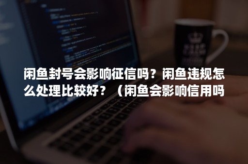 闲鱼封号会影响征信吗？闲鱼违规怎么处理比较好？（闲鱼会影响信用吗）