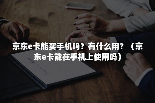 京东e卡能买手机吗？有什么用？（京东e卡能在手机上使用吗）