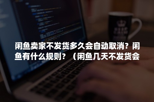 闲鱼卖家不发货多久会自动取消？闲鱼有什么规则？（闲鱼几天不发货会自动取消订单）