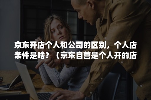 京东开店个人和公司的区别，个人店条件是啥？（京东自营是个人开的店吗）