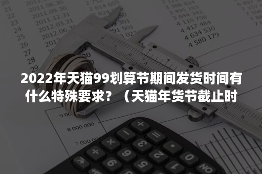 2022年天猫99划算节期间发货时间有什么特殊要求?(天猫年货节截止时间) 2022年天猫99划算节期间发货时间有什么特殊要求?(天猫年货节截止时间)