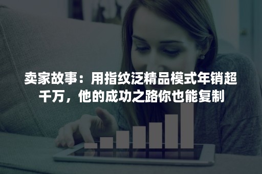 卖家故事：用指纹泛精品模式年销超千万，他的成功之路你也能复制