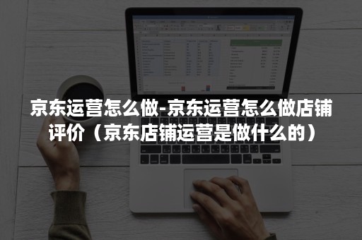 京东运营怎么做-京东运营怎么做店铺评价（京东店铺运营是做什么的）
