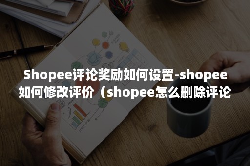 Shopee评论奖励如何设置-shopee如何修改评价（shopee怎么删除评论）