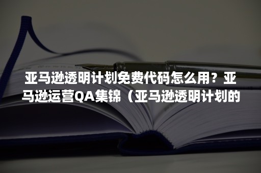 亚马逊透明计划免费代码怎么用？亚马逊运营QA集锦（亚马逊透明计划的标签怎么打）