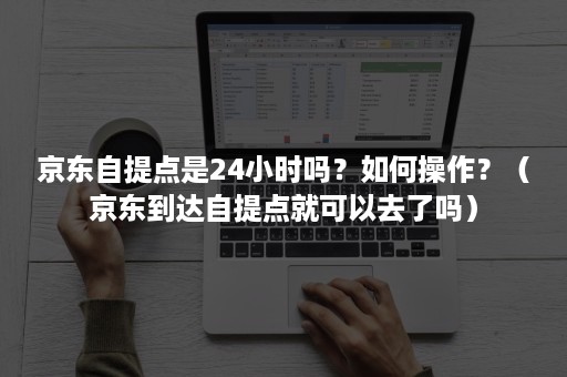 京东自提点是24小时吗？如何操作？（京东到达自提点就可以去了吗）