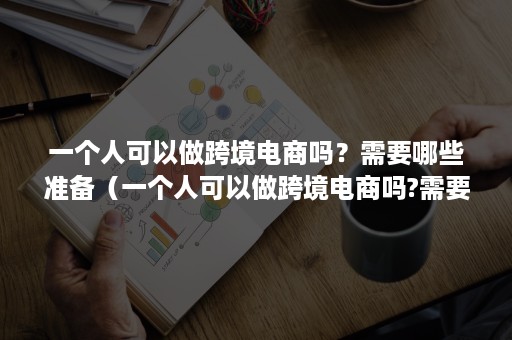 一个人可以做跨境电商吗？需要哪些准备（一个人可以做跨境电商吗?需要哪些准备工作）