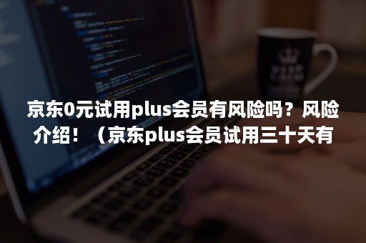 京东0元试用plus会员有风险吗？风险介绍！（京东plus会员试用三十天有风险吗）