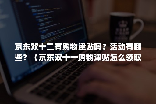 京东双十二有购物津贴吗？活动有哪些？（京东双十一购物津贴怎么领取）