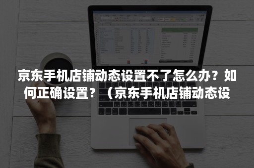 京东手机店铺动态设置不了怎么办？如何正确设置？（京东手机店铺动态设置不了怎么办?如何正确设置回来）