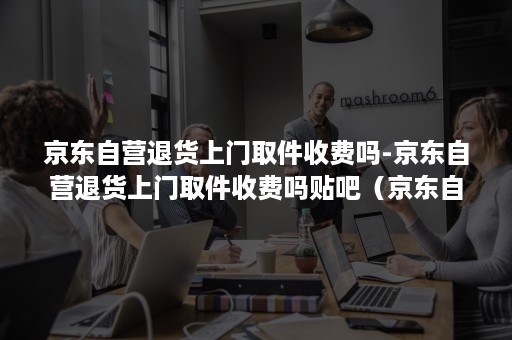 京东自营退货上门取件收费吗-京东自营退货上门取件收费吗贴吧(京东自营上门取件收费标准及收费方式) 京东自营退货上门取件收费吗-京东自营退货上门取件收费吗贴吧(京东自营上门取件收费标准及收费方式)