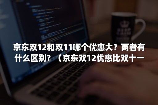 京东双12和双11哪个优惠大?两者有什么区别?(京东双12优惠比双十一大吗) 京东双12和双11哪个优惠大?两者有什么区别?(京东双12优惠比双十一大吗)