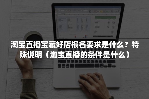 淘宝直播宝藏好店报名要求是什么?特殊说明(淘宝直播的条件是什么) 淘宝直播宝藏好店报名要求是什么?特殊说明(淘宝直播的条件是什么)