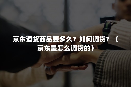 京东调货商品要多久?如何调货?(京东是怎么调货的) 京东调货商品要多久?如何调货?(京东是怎么调货的)
