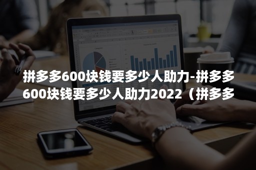 拼多多600块钱要多少人助力-拼多多600块钱要多少人助力2022（拼多多600元需要多少人助力）