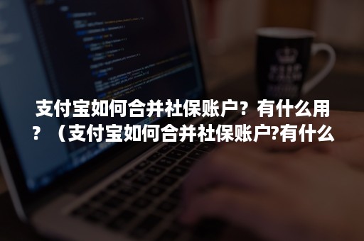 支付宝如何合并社保账户？有什么用？（支付宝如何合并社保账户?有什么用吗）