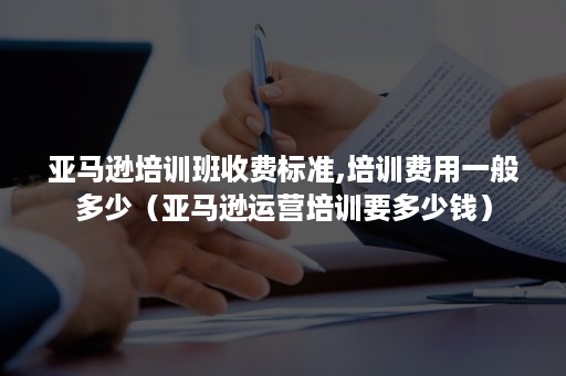 亚马逊培训班收费标准,培训费用一般多少（亚马逊运营培训要多少钱）