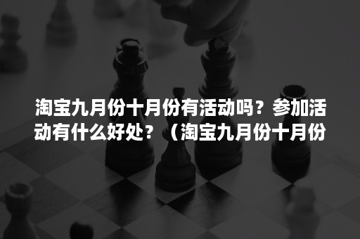 淘宝九月份十月份有活动吗?参加活动有什么好处?(淘宝九月份十月份有活动吗?参加活动有什么好处吗) 淘宝九月份十月份有活动吗?参加活动有什么好处?(淘宝九月份十月份有活动吗?参加活动有什么好处吗)