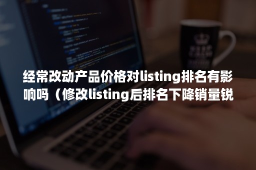 经常改动产品价格对listing排名有影响吗（修改listing后排名下降销量锐减）